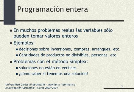 Programación entera En muchos problemas reales las variables sólo pueden tomar valores enteros Ejemplos: decisiones sobre inversiones, compras, arranques,