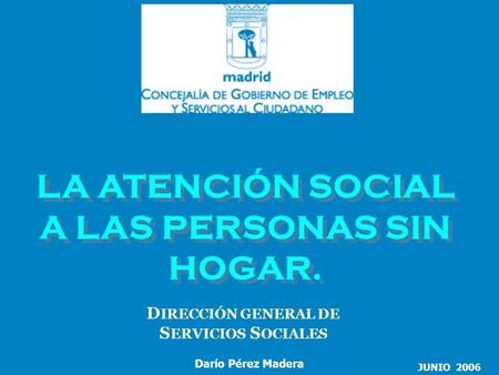LA ATENCIÓN SOCIAL A LAS PERSONAS SIN HOGAR. D IRECCIÓN GENERAL DE S ERVICIOS S OCIALES JUNIO 2006 Darío Pérez Madera.