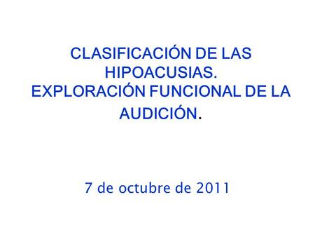 CLASIFICACIÓN DE LAS HIPOACUSIAS. EXPLORACIÓN FUNCIONAL DE LA AUDICIÓN. Reducción del programa -- 1 sola lección 7 de octubre de 2011.