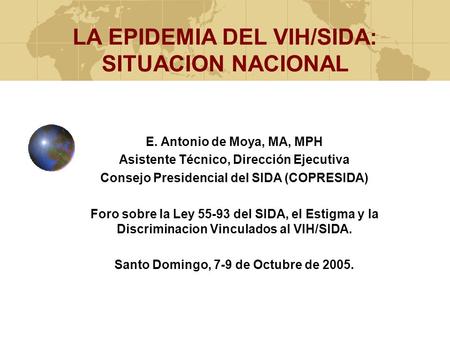 LA EPIDEMIA DEL VIH/SIDA: SITUACION NACIONAL E. Antonio de Moya, MA, MPH Asistente Técnico, Dirección Ejecutiva Consejo Presidencial del SIDA (COPRESIDA)