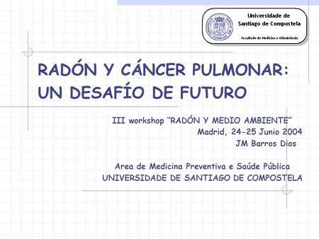 RADÓN Y CÁNCER PULMONAR: UN DESAFÍO DE FUTURO III workshop RADÓN Y MEDIO AMBIENTE Madrid, 24-25 Junio 2004 JM Barros Dios Area de Medicina Preventiva e.