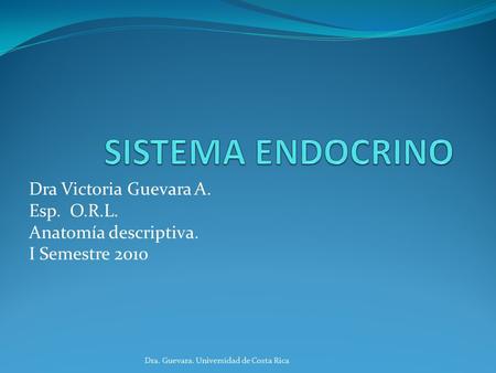 SISTEMA ENDOCRINO Dra Victoria Guevara A. Esp. O.R.L. Anatomía descriptiva. I Semestre 2010 Dra. Guevara. Universidad de Costa Rica.