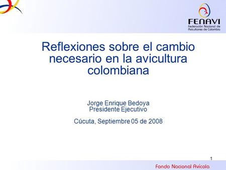 1 Reflexiones sobre el cambio necesario en la avicultura colombiana Jorge Enrique Bedoya Presidente Ejecutivo Cúcuta, Septiembre 05 de 2008.