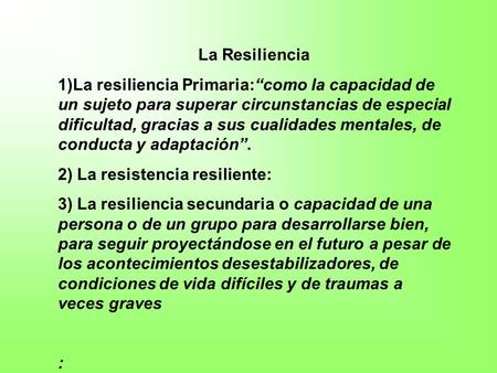La Resiliencia 1)La resiliencia Primaria:“como la capacidad de un sujeto para superar circunstancias de especial dificultad, gracias a sus cualidades mentales,