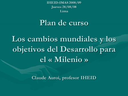 IHEID-IMAS 2008/09 Jueves 28/08/08 Lima Plan de curso Los cambios mundiales y los objetivos del Desarrollo para el « Milenio » Claude Auroi, profesor.