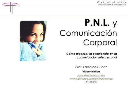 P.N.L. y Comunicación Corporal Cómo alcanzar la excelencia en la comunicación interpersonal Prof. Ladislao Huber Visionholistica www.visionholistica.com.