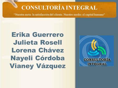 CONSULTORÍA INTEGRAL “Nuestra meta: la satisfacción del cliente. Nuestro medio: el capital humano” Erika Guerrero Julieta Rosell Lorena Chávez Nayeli Córdoba.