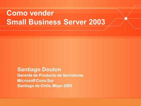 Como vender Small Business Server 2003 Santiago Douton Gerente de Producto de Servidores Microsoft Cono Sur Santiago de Chile, Mayo 2005.