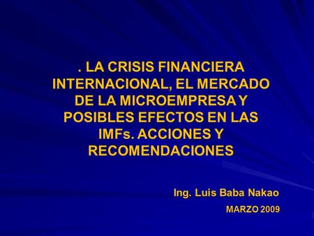 . LA CRISIS FINANCIERA INTERNACIONAL, EL MERCADO DE LA MICROEMPRESA Y POSIBLES EFECTOS EN LAS IMFs. ACCIONES Y RECOMENDACIONES Ing. Luis Baba Nakao MARZO.