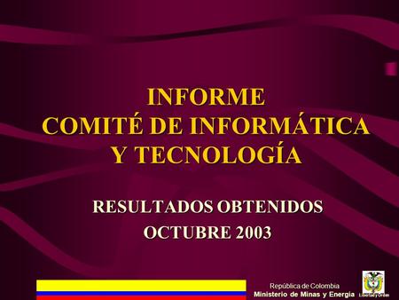 INFORME COMITÉ DE INFORMÁTICA Y TECNOLOGÍA República de Colombia Ministerio de Minas y Energía Libertad y Orden RESULTADOS OBTENIDOS OCTUBRE 2003.