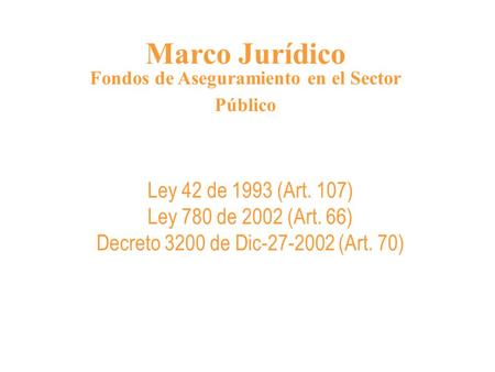 Marco Jurídico Fondos de Aseguramiento en el Sector Público Ley 42 de 1993 (Art. 107) Ley 780 de 2002 (Art. 66) Decreto 3200 de Dic-27-2002 (Art. 70)
