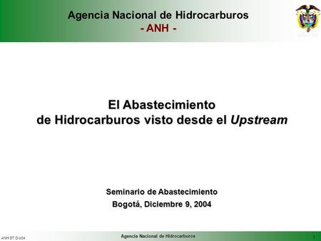 1 ANH ST Dic04 Agencia Nacional de Hidrocarburos El Abastecimiento de Hidrocarburos visto desde el Upstream Seminario de Abastecimiento Bogotá, Diciembre.