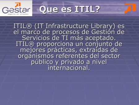 Que es ITIL? ITIL® (IT Infrastructure Library) es el marco de procesos de Gestión de Servicios de TI más aceptado. ITIL® proporciona un conjunto de mejores.