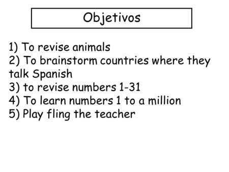 Objetivos 1) To revise animals 2) To brainstorm countries where they talk Spanish 3) to revise numbers 1-31 4) To learn numbers 1 to a million 5) Play.