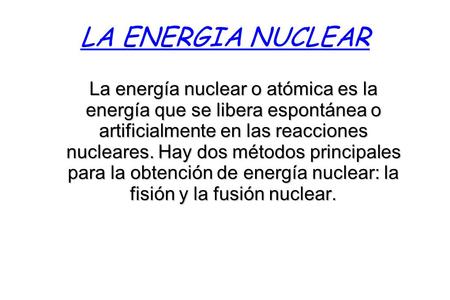 LA ENERGIA NUCLEAR La energía nuclear o atómica es la energía que se libera espontánea o artificialmente en las reacciones nucleares. Hay dos métodos principales.
