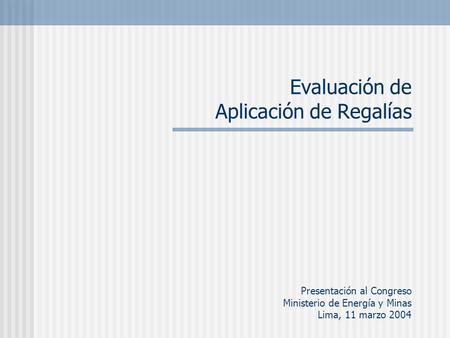 Evaluación de Aplicación de Regalías Presentación al Congreso Ministerio de Energía y Minas Lima, 11 marzo 2004.