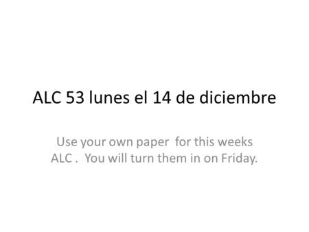 ALC 53 lunes el 14 de diciembre Use your own paper for this weeks ALC. You will turn them in on Friday.