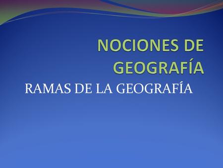 NOCIONES DE GEOGRAFÍA RAMAS DE LA GEOGRAFÍA.