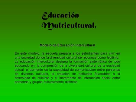 Educación Multicultural. Modelo de Educación Intercultural En este modelo, la escuela prepara a los estudiantes para vivir en una sociedad donde la diversidad.