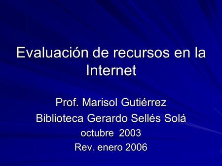 Evaluación de recursos en la Internet Prof. Marisol Gutiérrez Biblioteca Gerardo Sellés Solá octubre 2003 Rev. enero 2006.