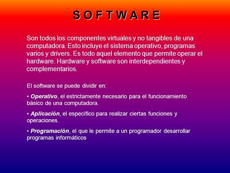 S O F T W A R E Son todos los componentes virtuales y no tangibles de una computadora. Esto incluye el sistema operativo, programas varios y drivers. Es.