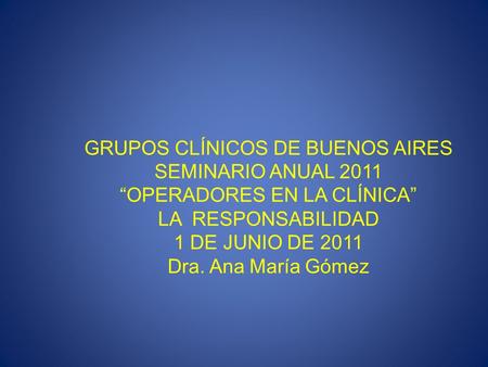 GRUPOS CLÍNICOS DE BUENOS AIRES SEMINARIO ANUAL 2011 “OPERADORES EN LA CLÍNICA” LA RESPONSABILIDAD 1 DE JUNIO DE 2011 Dra. Ana María Gómez.