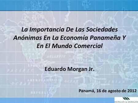 La Importancia De Las Sociedades Anónimas En La Economía Panameña Y En El Mundo Comercial Eduardo Morgan Jr. Panamá, 16 de agosto de 2012.