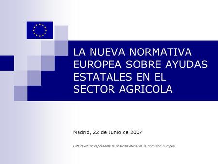 LA NUEVA NORMATIVA EUROPEA SOBRE AYUDAS ESTATALES EN EL SECTOR AGRICOLA Madrid, 22 de Junio de 2007 Este texto no representa la posición oficial de la.