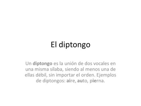 El diptongo Un diptongo es la unión de dos vocales en una misma sílaba, siendo al menos una de ellas débil, sin importar el orden. Ejemplos de diptongos: aire, auto,