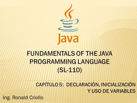 FUNDAMENTALS OF THE JAVA PROGRAMMING LANGUAGE (SL-110) CAPÍTULO 5: DECLARACIÓN, INICIALIZACIÓN Y USO DE VARIABLES Ing. Ronald Criollo.