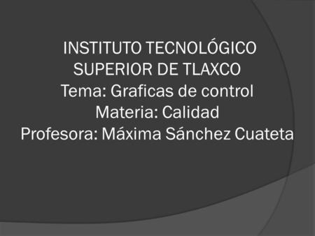 INSTITUTO TECNOLÓGICO SUPERIOR DE TLAXCO Tema: Graficas de control Materia: Calidad Profesora: Máxima Sánchez Cuateta.