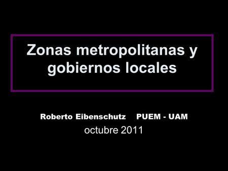 Zonas metropolitanas y gobiernos locales Roberto Eibenschutz PUEM - UAM octubre 2011.