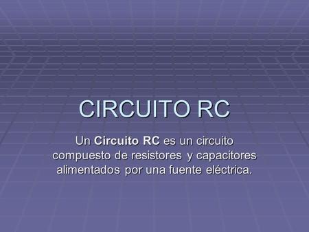 CIRCUITO RC Un Circuito RC es un circuito compuesto de resistores y capacitores alimentados por una fuente eléctrica.