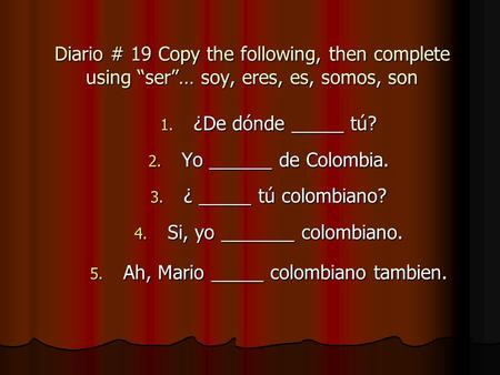 Diario # 19 Copy the following, then complete using ser… soy, eres, es, somos, son 1. ¿De dónde _____ tú? 2. Yo ______ de Colombia. 3. ¿ _____ tú colombiano?