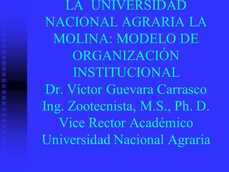 LA UNIVERSIDAD NACIONAL AGRARIA LA MOLINA: MODELO DE ORGANIZACIÓN INSTITUCIONAL Dr. Víctor Guevara Carrasco Ing. Zootecnista, M.S., Ph. D. Vice Rector.