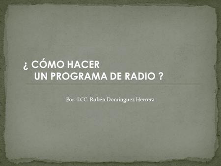 ¿ CÓMO HACER UN PROGRAMA DE RADIO ? Por: LCC. Rubén Domínguez Herrera.