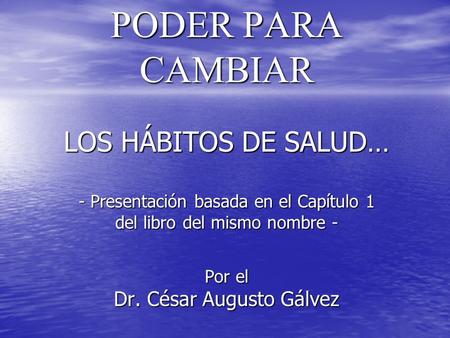 PODER PARA CAMBIAR LOS HÁBITOS DE SALUD… - Presentación basada en el Capítulo 1 del libro del mismo nombre - Por el Dr. César Augusto Gálvez.