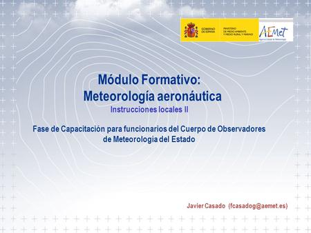 Javier Casado (fcasadog@aemet.es) Módulo Formativo: Meteorología aeronáutica Instrucciones locales II Fase de Capacitación para funcionarios del Cuerpo.