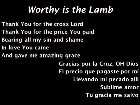 Worthy is the Lamb Thank You for the cross Lord Thank You for the price You paid Bearing all my sin and shame In love You came And gave me amazing grace.