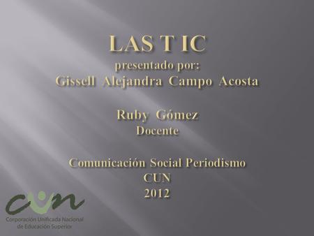 LAS T IC presentado por: Gissell Alejandra Campo Acosta Ruby Gómez Docente Comunicación Social Periodismo CUN 2012.