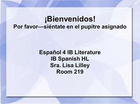 ¡Bienvenidos! Por favorsiéntate en el pupitre asignado Español 4 IB Literature IB Spanish HL Sra. Lisa Lilley Room 219.