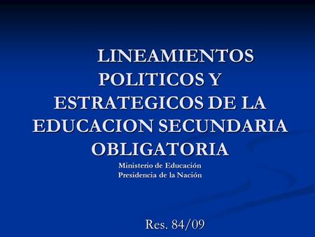 LINEAMIENTOS POLITICOS Y ESTRATEGICOS DE LA EDUCACION SECUNDARIA OBLIGATORIA Ministerio de Educación Presidencia de la Nación Res. 84/09.