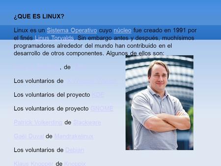 ¿QUE ES LINUX? Linux es un Sistema Operativo cuyo núcleo fue creado en 1991 por el finés Linus Torvalds. Sin embargo antes y después, muchísimos programadores.