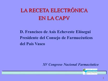 1 LA RECETA ELECTRÓNICA EN LA CAPV D. Francisco de Asís Echeveste Elósegui Presidente del Consejo de Farmacéuticos del País Vasco XV Congreso Nacional.