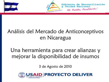 Análisis del Mercado de Anticonceptivos en Nicaragua Una herramienta para crear alianzas y mejorar la disponibilidad de insumos 3 de Agosto de 2010.