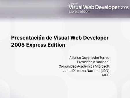 Presentación de Visual Web Developer 2005 Express Edition Alfonso Goyeneche Torres Presidencia Nacional Comunidad Académica Microsoft Junta Directiva Nacional.