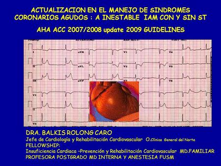 ACTUALIZACION EN EL MANEJO DE SINDROMES CORONARIOS AGUDOS : A INESTABLE IAM CON Y SIN ST AHA ACC 2007/2008 update 2009 GUIDELINES DRA. BALKIS ROLONG CARO.