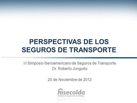 PERSPECTIVAS DE LOS SEGUROS DE TRANSPORTE III Simposio Iberoamericano de Seguros de Transporte Dr. Roberto Junguito 20 de Noviembre de 2012.