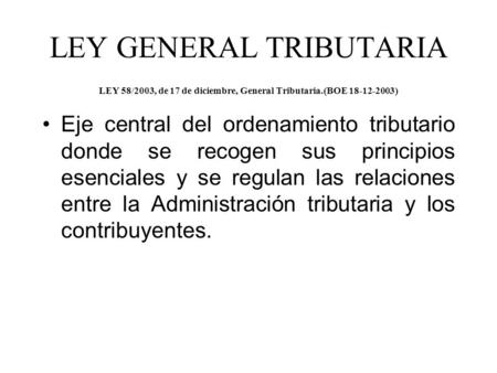 LEY GENERAL TRIBUTARIA LEY 58/2003, de 17 de diciembre, General Tributaria.(BOE 18-12-2003) Eje central del ordenamiento tributario donde se recogen sus.