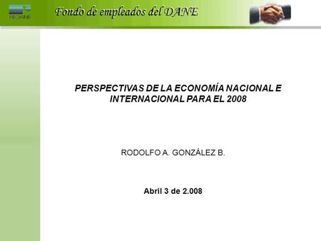 PERSPECTIVAS DE LA ECONOMÍA NACIONAL E INTERNACIONAL PARA EL 2008 RODOLFO A. GONZÁLEZ B. Abril 3 de 2.008.